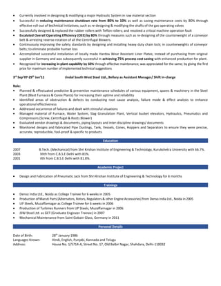 • Currently involved in designing & modifying a major Hydraulic System in raw material section
• Successful in reducing maintenance shutdown rate from 80% to 10% as well as saving maintenance costs by 80% through
effective roll-out of technical initiatives; such as re-designing & modifying the shafts of the gas operating valves
• Successfully designed & replaced the rubber rollers with Teflon rollers; and resolved a critical machine operation fault
• Escalated Overall Operating Efficiency (OEE) by 80% through measures such as re-designing of the counterweight of a conveyor
belt & arresting reverse-rotation of all the Centrifugal Blowers.
• Continuously improving the safety standards by designing and installing heavy duty chain lock; in counterweights of conveyor
belts; to eliminate probable human loss
• Accomplished successful installation of locally made Hardox Wear Resistant Liner Plates; instead of purchasing from original
supplier in Germany and was subsequently successful in achieving 75% process cost saving with enhanced production for plant.
• Recognized for increasing in-plant capability by 50% through effective maintenance; was appreciated for the same; by giving the first
prize for maximum number of implemented technical suggestions
3rd
Sep’07-29th
Jan’11 Jindal South West Steel Ltd., Bellary as Assistant Manager/ Shift In-charge
Role:
• Planned & effectuated predictive & preventive maintenance schedules of various equipment, spares & machinery in the Steel
Plant (Blast Furnaces & Corex Plants) for increasing their uptime and reliability
• Identified areas of obstruction & defects by conducting root cause analysis, failure mode & effect analysis to enhance
operational effectiveness
• Addressed occurrence of failures and dealt with stressful situations
• Managed material of Furnace, Water System, Slag Granulation Plant, Vertical bucket elevators, Hydraulics, Pneumatics and
Compressors (Screw, Centrifugal & Roots Blower)
• Evaluated vendor drawings & documents, piping layouts and inter-discipline drawings/ documents
• Monitored designs and fabricated Pipe Dustings, Tank, Vessels, Cones, Hoppers and Separators to ensure they were precise,
accurate, reproducible, fool-proof & specific to products
Education
2007 B.Tech. (Mechanical) from Shri Krishan Institute of Engineering & Technology, Kurukshetra University with 66.7%.
2003 XIIth from C.B.S.E Delhi with 81%.
2001 Xth from C.B.S.E Delhi with 81.8%.
Academic Project
• Design and Fabrication of Pneumatic Jack from Shri Krishan Institute of Engineering & Technology for 6 months
Trainings
• Denso India Ltd., Noida as College Trainee for 6 weeks in 2005
• Production of Maruti Parts (Alternators, Rotors, Regulators & other Engine Accessories) from Denso India Ltd., Noida in 2005
• UP Steels, Muzaffarnagar as College Trainee for 6 weeks in 2006
• Production of Turbines Runners from UP Steels, Muzaffarnagar in 2006
• JSW Steel Ltd. as GET (Graduate Engineer Trainee) in 2007
• Mechanical Maintenance from Saint Gobain Glass, Germany in 2011
Personal Details
Date of Birth: 28th
January 1986
Languages Known: Hindi, English, Punjabi, Kannada and Telugu
Address: House No. 1/5714-A, Street No. 17, Old Balbir Nagar, Shahdara, Delhi-110032
 