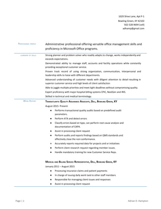 1029 Shive Lane, Apt P­1 
Bowling Green, KY 42102 
502­528­9694 (cell)  
adhamp@gmail.com 
ADRIAN D. HAMPTON 
PROFESSIONAL PROFILE    Administrative professional offering versatile office management skills and               
proficiency in Microsoft Office programs. 
SUMMARY OF SKILLS     Strong planner and problem solver who readily adapts to change, works independently and                         
exceeds expectations. 
Demonstrated ability to manage staff, accounts and facility operations while constantly                     
providing exceptional customer service. 
Proven track record of using strong organization, communication, interpersonal and                   
leadership skills to liaise with different departments.  
Advanced understanding of customer needs with diligent attention to detail resulting in                       
superior customer service and high levels of client satisfaction. 
Able to juggle multiple priorities and meet tight deadlines without compromising quality. 
Expert proficiency with major hospital billing systems EPIC, NextGen and IRIS. 
Skilled in technical and medical terminology. 
WORK HISTORY    TRANSATLANTIC QUALITY ASSURANCE ASSOCIATE, DELL, BOWLING GREEN, KY  
August 2015­ Present 
● Performs transactional quality audits based on predefined audit 
parameters. 
● Perform ATA and detect errors 
● Classify errors based on type, can perform root cause analysis and 
documentation of CAPA. 
● Assist in processing client request 
● Perform audits and reports findings based on QMS standards and 
effectively close the non­conformance. 
● Accurately reports required data for projects and or initiatives 
● Perform client research request regarding member issues. 
● Handle mandatory training for new Customer Service Reps. 
 
MEDICAL AND BILLING SERVICE REPRESENTATIVE, DELL, BOWLING GREEN, KY  
January 2011 – August 2015 
● Processing insurance claims and patient payments 
● In charge of issuing daily work task to other staff members 
● Responsible for managing client issues and responses  
● Assist in processing client request 
 
Page | 1  Adrian D. Hampton 
 
 