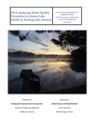  
	
  
2015	
  Analyzing	
  Water	
  Quality	
  
Parameters	
  to	
  Assess	
  Lake	
  
Health	
  on	
  Kushog	
  Lake,	
  Ontario.	
  
	
  
Community	
  Based	
  Research	
  in	
  
Geography	
  4030Y	
  
Trent	
  University	
  in	
  partnership	
  
with	
  U-­‐Links	
  Haliburton.	
  
2014-­‐2015	
  
Prepared	
  for:	
  
Kushog	
  Lake	
  Property	
  Owners	
  Association	
  
Township	
  of	
  Algonquin	
  Highlands	
  
Halliburton	
  Ontario	
  
Prepared	
  by:	
  
Caitlyn	
  Bondy	
  and	
  Emily	
  McDonald	
  
Trent	
  University	
  
Peterborough,	
  Ontario	
  
K9J	
  7B8	
  
 