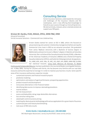 Kristin Dardia | kdardia@verisk.com | 201.469.2682
545 Washington Boulevard | Jersey City NJ 07310 | www.verisk.com/cp
Consulting Service
Verisk Insurance Solutions understands the intricacies
and challenges of the insurance industry and the
marketplace, and is now offering that knowledge to
helpdrive yoursuccessthrough our Consulting Service.
We delivertimely,relevant,action-orientedsolutionsto
support your ROI goals.
Kristen M. Dardia, FCAS, MAAA, CPCU, ARM-P&E, ERM
Actuarial Consultant
Verisk Insurance Solutions – Commercial Lines Underwriting
Kristen Dardia started her career at ISO in 2005, where she focused on
actuarial pricing and customer relationship management before joining the
Commercial Lines team in 2013 as our actuarial consultant. She graduated
from James Madison University with a Bachelor of Science degree in
Mathematicsandwenton toearn a Master’sdegree inStatisticsat Columbia
University.She isaFellow of the CasualtyActuarial Society(FCAS), a Member
of the American Academy of Actuaries (MAAA) and a Chartered Property
CasualtyUnderwriter(CPCU),andholdsthe followingInstitute designations:
AU, ARM, APA, AIAF, ARe, IR, ARC, AIS, ANFI, API, RMPE, ARM-P&E, & ERM.
Her statistical research, Using Scale Mixtures Of Normals To Model
ContinuouslyCompoundedReturns,hasbeenpublishedinthe Journalof Modern and Applied Statistics,
vol. 4 (May 2005). During her 10 years with Verisk, she has become very familiar with our vast data
resourcesandhasthe expertise to leverage it in order to improve your business results. Some specific
areas of her insurance and business expertise include:
• customized economic and financial research projects
• predictive modeling
• optimization and analysis of agent performance; prospecting opportunities
• product research and development
• reinsurance alternatives in the financial market
• identifying data sources to improve ratemaking procedures
• reserve analysis
• tail risk measurement
• excess and deductible rating; large deductible alternatives
• loss sensitive rating plans
• catastrophic and reinsurance pricing
• matchingthe ideal actuarial methodologywithvariousapplicationsfora given book of business
• customized peer and industry benchmarking
• root cause of IRIS ratio results
 