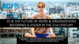 JCI & THE FUTURE OF WORK & ORGANIZATIONS
BECOMING A LEADER IN THE 21st CENTURY
@nickvbreda – Nickvanbreda.com | Trendwatcher & Hackathon
Organizer | Innovation Broker Jack Young Network Group |
Co-organizer Campus Party The Netherlands
 