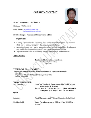 CURRICULUM VITAE
JUDE THADDEUS C. GENSAYA
Mobile no. +974-744-268-71
Email address: jd_gensaya@yahoo.com
j.gensaya@urbacon-intl.com
Position Sought: Accountant/Procurement Officer
Objectives:
• Seeking a position in the accounting field where excellent analytical and technical
skills can be utilized to improve the company's profitability
• A position in data entry and/or accounting where skills in spreadsheet development
and troubleshooting can improve efficiency and enhance profitability
• A position in the field of accounting leading to managerial responsibilities
EDUCATION:
Bachelor of Science in Accountancy
Binalbagan Catholic College
1993 – 1997
TECHNICAL QUALIFICATION:
: Electronic New Government Accounting System (e_ngas) User and AUC.
May, 2012
Department of Public Works and Highways, Head Office
Manila, Philippines
WORK EXPERIENCE:
A. Company: UrbaCon Trading & Contracting, LLC | Al Khayyat
Contracting & Trading
Tel: +974 4429 2220 and 4429 2222 | Fax: +974 4429
2244 | Ext: (Ext. no.)PO Box: 201184 Doha –
Qatar
Location: Plant Machinery and Vehicle (Shahaniya Doha Qatar)
Position Held: Spare Parts Procurement Officer 4 (April 2013 to
present)
 