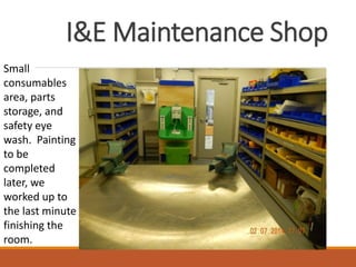 I&E Maintenance Shop
Small
consumables
area, parts
storage, and
safety eye
wash. Painting
to be
completed
later, we
worked up to
the last minute
finishing the
room.
 