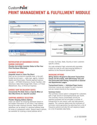 v1.0 02/2009
NOTIFICATION OF BACKORDER STATUS
DURING CHECKOUT
Provides Up-to-Date Inventory Status to Plan Your
Print Purchases Effectively
PAYMENT OPTIONS
Corporate Invoice or Users Pay Direct
Cost can be incurred at corporate level, or be self-
funded by end-users — sales reps, agents, brokers,
dealers and franchisees. Flexible payment options
include ­— EFT/ACH (Electronic Funds Transfer), EDI
(Electronic Data Interchange) 820, Check, or P-Card
(MasterCard, Visa, or American Express).
CHOOSE SHIP OR DELIVERY DATES
Conveniently Pre-Order Items or Specify When an
Item Must Arrive at a Specific Location
SHIPPING ADDRESS SELECTION
Flexible Shipping Address Options
Users can search for shipping addresses based on
pre-loaded information or can enter a new address
during the order checkout process. Newly entered
addresses can be stored in a personal address book
for reuse on subsequent orders. Several search options
are available for locating a stored address which
include: Zip Code, State, Country or even customer-
specific criteria.
Zip code validation logic automatically populates
a valid zip code for any new shipping address or
addition to the Personal Address Book.
INVOICING OPTIONS
Billing Options Designed to Document Transactions
Clearly and Accurately, while Minimizing Time and
Cost Associated with Posting Transactions to General
and Departmental Ledgers
Transactional Invoice — Individual Paper Invoice
Individual invoices are created for each shipment
and are mailed directly to the customer.
Summary Invoice
The summary invoice option is designed for customers
with a high volume of activity/shipments per month.
The summary invoice consolidates activity for
payment purposes and accumulates a number of
transactions on one invoice, with one total amount
payable. The customer determines the timeframe of
summary invoice generation by selecting from a list of
frequency options and also the sort sequence based
on a list of available data fields.
PRINT MANAGEMENT & FULFILLMENT MODULE
7
 