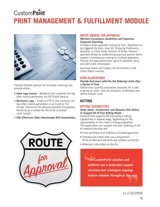 v1.0 02/2009
PRINT MANAGEMENT & FULFILLMENT MODULE
Flexible delivery options for summary invoicing can
provide either:
•	Hard copy invoice – Mailed to the customer the day 	
	 after invoice generation via US Postal Service.
•	Electronic copy – Email or FTP to the customer the 	
	 day after invoice generation in an Excel or Txt 	
	 format. Electronic file delivery provides the greatest 	
	 flexibility as it allows the file to be re-sorted
	 upon receipt.
•	EDI (Electronic Data Interchange) 810 transactions.
ROUTE ORDERS FOR APPROVAL
Maintain Compliance Guidelines and Supervise
Corporate Spending
Configure order approval routing by item. Approval can
be triggered by Item, User ID, Shipping Preference,
Quantity, or Total Dollar Amount of Order. Prevent
approval delays by establishing approval queues which
support simultaneous routing to multiple approvers.
Provide the approver(s) with rights to approve, deny,
and edit order information.
Approval status and history can be tracked in the
Order Status module.
ITEM ALLOCATIONS
Provide End-Users with Pre-Set Ordering Limits Over
a Period of Time
Define item quantity allocations available for a user
or group of users. Specify allocation timeframes and
define rollover rules.
KITTING
KITTING CAPABILITIES
Order Static, Customized, and Dynamic Kits Online
to Support All of Your Kitting Needs
CustomPoint supports RR Donnelley’s kitting
capabilities in several ways, depending on the
requirements of the client’s kitting program(s).
The application can support end-user ordering of bill
of material kits that are:
•	Fully pre-kitted and ordered as finished good kits
•	Partially pre-kitted with core components.
	 Print-on-demand elements are collated on-the-fly
•	Materials fully kitted on-the-fly
8
 