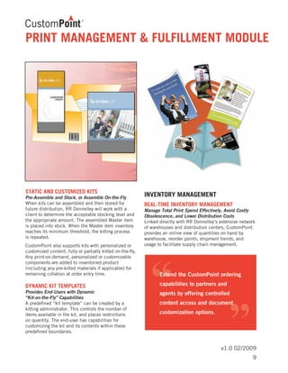 v1.0 02/2009
STATIC AND CUSTOMIZED KITS	
Pre-Assemble and Stock, or Assemble On-the-Fly
When kits can be assembled and then stored for
future distribution, RR Donnelley will work with a
client to determine the acceptable stocking level and
the appropriate amount. The assembled Master item
is placed into stock. When the Master item inventory
reaches its minimum threshold, the kitting process
is repeated.
CustomPoint also supports kits with personalized or
customized content, fully or partially kitted on-the-fly.
Any print-on-demand, personalized or customizable
components are added to inventoried product
(including any pre-kitted materials if applicable) for
remaining collation at order entry time.
DYNAMIC KIT TEMPLATES	
Provides End-Users with Dynamic
“Kit-on-the-Fly” Capabilities
A predefined “kit template” can be created by a
kitting administrator. This controls the number of
items available in the kit, and places restrictions
on quantity. The end-user has capabilities for
customizing the kit and its contents within these
predefined boundaries.
INVENTORY MANAGEMENT
REAL-TIME INVENTORY MANAGEMENT	
Manage Total Print Spend Effectively, Avoid Costly
Obsolescence, and Lower Distribution Costs
Linked directly with RR Donnelley’s extensive network
of warehouses and distribution centers, CustomPoint
provides an online view of quantities on hand by
warehouse, reorder points, shipment trends, and
usage to facilitate supply chain management.
PRINT MANAGEMENT & FULFILLMENT MODULE
9
 