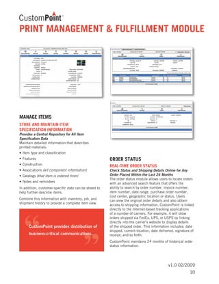 v1.0 02/2009
MANAGE ITEMS
STORE AND MAINTAIN ITEM
SPECIFICATION INFORMATION	
Provides a Central Repository for All Item
Specification Data
Maintain detailed information that describes
printed materials:
•	Item type and classification
•	Features
•	Construction
•	Associations (kit component information)
•	Catalogs (that item is ordered from)
•	Notes and reminders
In addition, customer-specific data can be stored to
help further describe items.
Combine this information with inventory, job, and
shipment history to provide a complete item view.
ORDER STATUS
REAL-TIME ORDER STATUS	
Check Status and Shipping Details Online for Any
Order Placed Within the Last 24 Months
The order status module allows users to locate orders
with an advanced search feature that offers the
ability to search by order number, invoice number,
item number, date range, purchase order number,
cost center, geographic location or status. Users
can view the original order details and also obtain
access to shipping information. CustomPoint is linked
directly to the Internet-based tracking applications
of a number of carriers. For example, it will show
orders shipped via FedEx, UPS, or USPS by linking
directly into the carrier’s website to display details
of the shipped order. This information includes: date
shipped, current location, date delivered, signature of
receipt, and so forth.
CustomPoint maintains 24 months of historical order
status information.
PRINT MANAGEMENT & FULFILLMENT MODULE
10
 