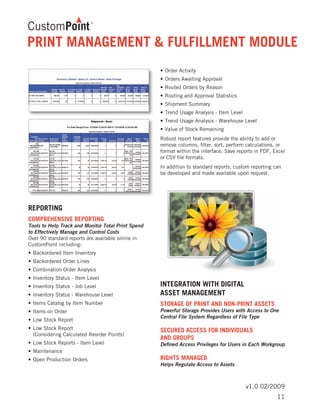 v1.0 02/2009
REPORTING
COMPREHENSIVE REPORTING	
Tools to Help Track and Monitor Total Print Spend
to Effectively Manage and Control Costs
Over 90 standard reports are available online in
CustomPoint including:
•	Backordered Item Inventory
•	Backordered Order Lines
•	Combination Order Analysis
•	Inventory Status - Item Level
•	Inventory Status - Job Level
•	Inventory Status - Warehouse Level
•	Items Catalog by Item Number
•	Items on Order
•	Low Stock Report
•	Low Stock Report
	 (Considering Calculated Reorder Points)
•	Low Stock Reports - Item Level
•	Maintenance
•	Open Production Orders
•	Order Activity
•	Orders Awaiting Approval
•	Routed Orders by Reason
•	Routing and Approval Statistics
•	Shipment Summary
•	Trend Usage Analysis - Item Level
•	Trend Usage Analysis - Warehouse Level
•	Value of Stock Remaining
Robust report features provide the ability to add or
remove columns, filter, sort, perform calculations, or
format within the interface. Save reports in PDF, Excel
or CSV file formats.
In addition to standard reports, custom reporting can
be developed and made available upon request.
INTEGRATION WITH DIGITAL
ASSET MANAGEMENT
STORAGE OF PRINT AND NON-PRINT ASSETS	
Powerful Storage Provides Users with Access to One
Central File System Regardless of File Type
SECURED ACCESS FOR INDIVIDUALS
AND GROUPS	
Defined Access Privileges for Users in Each Workgroup
RIGHTS MANAGED	
Helps Regulate Access to Assets
PRINT MANAGEMENT & FULFILLMENT MODULE
11
 