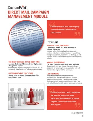 v1.0 02/2009
THE RIGHT MESSAGE AT THE RIGHT TIME	
Leverage Customized Documents and Digital Asset
Management Features
Create highly targeted campaigns that drive ROI by
increasing the relevance of messaging and imagery.
LIST MANAGEMENT THAT LEADS	
Upload a List or Access Corporate House Files
and Prospect Lists
LIST UPLOAD
MULTIPLE LISTS, ONE ORDER	
Conveniently Market to a Wider Audience in
a Single Transaction
Increase sales efficiency by allowing users to
combine lists from multiple sources — saved lists
from previous orders, lists stored on desktop, or lists
exported from a Customer Relationship Management
System.
MANUAL SUPPRESSION	
The Right Communication to the Right Audience
Conveniently pick and choose the most relevant
recipients for a mailing from an uploaded list, but
maintain the original list for future use.
LIST CLEANSING	
Save Money and Increase Deliverability
Uploaded lists are CASS-Certified for address
standardization and zip + 4 barcode accuracy.
Duplicate records are removed to ensure users are
only billed for deliverable pieces to unique recipients.
DIRECT MAIL CAMPAIGN
MANAGEMENT MODULE
13
 