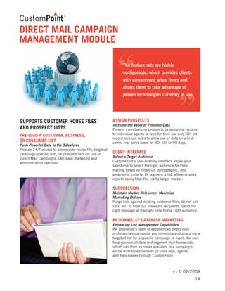 v1.0 02/2009
SUPPORTS CUSTOMER HOUSE FILES
AND PROSPECT LISTS
PRE-LOAD A CUSTOMER, BUSINESS,
OR CONSUMER LIST	
Push Powerful Data to the Salesforce
Provide 24/7 access to a corporate house file, targeted
campaign-specific lists, or prospect lists for use on
Direct Mail Campaigns. Decrease marketing and
administration overhead.
	
ASSIGN PROSPECTS	
Increase the Value of Prospect Data
Prevent cannibalizing prospects by assigning records
to individual agents or reps for their use only. Or, set
record lock-out rules to allow use of data on a first-
come, first-serve basis for 30, 60, or 90 days.
QUERY INTERFACE	
Select a Target Audience
CustomPoint’s user-friendly interface allows your
salesforce to select the right audience for their
mailing based on financial, demographic, and
geographic criteria. Or segment a list, allowing sales
reps to easily filter the list by target market.
SUPPRESSION	
Maintain Market Relevance, Maximize
Marketing Dollars
Purge lists against existing customer files, do not call
lists, etc. to filter out irrelevant recipients. Send the
right message at the right time to the right audience.
RR DONNELLEY DATABASE MARKETING	
Enhancing List Management Capabilities
RR Donnelley’s team of experienced direct mail
professionals can assist you in mining and procuring a
targeted list for a specific campaign or event. We can
help you consolidate and segment your house data
which can then be made available to a company’s
entire distributed network of sales reps, agents,
and franchisees through CustomPoint.
DIRECT MAIL CAMPAIGN
MANAGEMENT MODULE
14
 