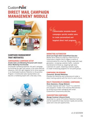 v1.0 02/2009
DIRECT MAIL CAMPAIGN
MANAGEMENT MODULE
CAMPAIGN MANAGEMENT
THAT MOTIVATES
CONFIGURABLE CAMPAIGN SETUP	
Enable Sales and Marketing Personnel with Instant
Direct Marketing Functionality
Incorporate marketing expertise into each campaign
by bundling the right mail pieces in the most effective
sequence, with the right targeted list to drive response
in an Automated Customer Retention or Acquisition
Program. A distributed sales representative can
become a marketing expert with a few easy clicks.
MARKETING AUTOMATION	
Enroll and Forget while CustomPoint Executes
Market while asleep by ordering a Multi-touch or
Subscription program which triggers a series of
communications to a mail list. Assists sales with lead
generation, increasing customer traffic, customer
maintenance & follow-up, targeting high value
customers for upsell, rewarding customer loyalty,
or create fundraising programs for non-profit groups.
CAMPAIGNS ON-DEMAND	
Convenient, Branded Marketing
Provides the flexibility and convenience to order a
direct mailing anytime with the list of a user’s choice.
MULTI-TOUCH/MULTI-CHANNEL CAMPAIGNS	
Raise Awareness, Change Behavior
Increase response with each “touch” to customers
and prospects. Enable multi-channel effectiveness
by reinforcing printed messaging with email.
CustomPoint conveniently executes.
SUBSCRIPTION CAMPAIGNS	
Manage Customer Lifecycle Events
Subscribe to a series of Customer Retention mailings
and let CustomPoint help maintain loyalty and provide
upsell and cross-sell opportunities.
15
 