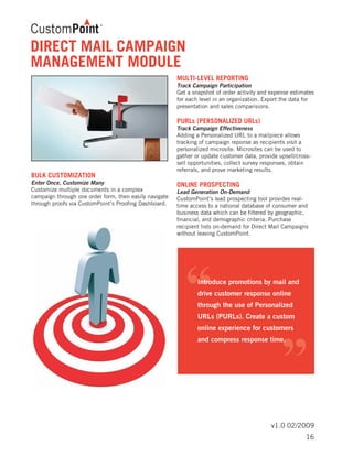 v1.0 02/2009
BULK CUSTOMIZATION	
Enter Once, Customize Many
Customize multiple documents in a complex
campaign through one order form, then easily navigate
through proofs via CustomPoint’s Proofing Dashboard.
MULTI-LEVEL REPORTING	
Track Campaign Participation
Get a snapshot of order activity and expense estimates
for each level in an organization. Export the data for
presentation and sales comparisions.
PURLs (PERSONALIZED URLs)	
Track Campaign Effectiveness
Adding a Personalized URL to a mailpiece allows
tracking of campaign reponse as recipients visit a
personalized microsite. Microsites can be used to
gather or update customer data, provide upsell/cross-
sell opportunities, collect survey responses, obtain
referrals, and prove marketing results.
ONLINE PROSPECTING	
Lead Generation On-Demand
CustomPoint’s lead prospecting tool provides real-
time access to a national database of consumer and
business data which can be filtered by geographic,
financial, and demographic criteria. Purchase
recipient lists on-demand for Direct Mail Campaigns
without leaving CustomPoint.
DIRECT MAIL CAMPAIGN
MANAGEMENT MODULE
16
 