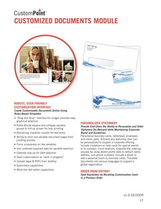 v1.0 02/2009
CUSTOMIZED DOCUMENTS MODULE
ROBUST, USER-FRIENDLY
CUSTOMIZATION INTERFACE
Create Customizable Documents Online Using
Rules-Based Templates
•	“Drag and Drop” interface for images provides easy 	
	 graphical selection
•	Roller Blinds expand and collapse variable 		
	 groups to roll-up screen for less scrolling
•	Remaining character counter for text entry
•	Ability to omit non-variable document pages from 	
	 proofing process
•	Force uniqueness on like variables
•	Use customer-supplied data for variable selection
•	Calendar pop-up for date selection
•	Save customization as “work in progress”
•	Upload logos & PDFs from desktop
•	Spellcheck capabilities
•	Word-like text editor capabilities
PERSONALIZED STATIONERY
Provide End-Users the Ability to Personalize and Order
Stationery On-Demand while Maintaining Corporate
Brand and Guidelines
Personalize business cards, letterhead, envelopes,
and memo pads. Virtually any stationery item can
be personalized to support a corporate offering.
Include invitations or note cards for special events
or to maintain client relations. Expedite the ordering
process by using stored profile data to default name,
address, and phone numbers. Include a photo to
add a personal touch to business cards. Translate
documents into various languages to support a
global organization.
ORDER FROM HISTORY	
Save Keystrokes by Recalling Customization Used
in a Previous Order
17
 