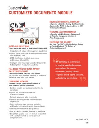 v1.0 02/2009
SHORT-RUN DIRECT MAIL	
Direct Mail to Recipients or Bulk-Ship to One Location
•	Integration with robust list management capabilities	
•	Upload lists at order time or select preloaded house 	
	 lists or prospect data	
•	CASS-Certification of data to save money
	 and increase deliverability
•	Intelligent auto-mapping of uploaded data provides 	
	 fast completion of document variability
FULL-COLOR PRINT OR BLACK IMPRINT
ON PREPRINTED SHELLS	
Flexibility to Provide the Right Print Options
Use full-color print to reduce inventory, or imprint on
shells to achieve even more savings.
CUSTOMIZED BOOKLETS	
Generate Flexible Page-Count Documents in
Real-Time with Variable Information
•	Combine variable and static content within the
	 same book
•	Upload and include multi-page PDF
	 or Word documents
•	Generate a dynamic table of contents
•	Generate dynamic provider directories based
	 on geo-code
•	Apply continuous page numbers, footnotes,
	 and header information to select document pages
•	Use one or more stocks to design a book
•	Interface with a corporate database for variability
•	Select from specific “add-on” items to be collated 	
	 with a custom booklet, as well as optional
	 companion items.
ROUTING AND APPROVAL WORKFLOW	
Integration with Order Routing Workflow Provides
Approvers the Ability to Approve, Deny, or Edit
Customization Choices
TEMPLATE ASSET MANAGEMENT	
Integration with Digital Asset Management
for Powerful Storage and Selection of
Print-Related Assets
ELECTRONIC FILE DELIVERY	
Not “Just For Print” — Flexible Output Options
to Provide Electronic File Delivery of
Customized Documents
CUSTOMIZED DOCUMENTS MODULE
18
 
