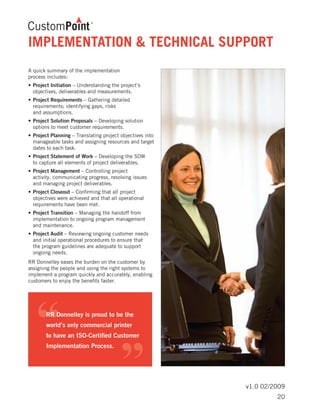 v1.0 02/2009
A quick summary of the implementation
process includes:
•	Project Initiation – Understanding the project’s 	
	 objectives, deliverables and measurements.
•	Project Requirements – Gathering detailed 		
	 requirements; identifying gaps, risks
	 and assumptions.
•	Project Solution Proposals – Developing solution 	
	 options to meet customer requirements.
•	Project Planning – Translating project objectives into 	
	 manageable tasks and assigning resources and target 	
	 dates to each task.
•	Project Statement of Work – Developing the SOW 	
	 to capture all elements of project deliverables.
•	Project Management – Controlling project
	 activity, communicating progress, resolving issues 	
	 and managing project deliverables.
•	Project Closeout – Confirming that all project 		
	 objectives were achieved and that all operational 	
	 requirements have been met.
•	Project Transition – Managing the handoff from 	
	 implementation to ongoing program management
	 and maintenance.
•	Project Audit – Reviewing ongoing customer needs 	
	 and initial operational procedures to ensure that
	 the program guidelines are adequate to support 	
	 ongoing needs.
RR Donnelley eases the burden on the customer by
assigning the people and using the right systems to
implement a program quickly and accurately, enabling
customers to enjoy the benefits faster.
IMPLEMENTATION & TECHNICAL SUPPORT
20
 