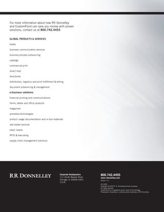 Corporate Headquarters
111 South Wacker Drive
Chicago, IL 60606-4301
U.S.A.
800.742.4455
www.rrdonnelley.com
GLOBAL PRODUCTS & SERVICES
books
business communication services
business process outsourcing
catalogs
commercial print
direct mail
directories
distribution, logistics and print fulfillment & kitting
document outsourcing & management
e-business solutions
financial printing and communications
forms, labels and office products
magazines
premedia technologies
product usage documentation and in-box materials
real estate services
retail inserts
RFID & barcoding
supply chain management solutions
For more information about how RR Donnelley
and CustomPoint can save you money with proven
solutions, contact us at 800.742.4455
Version 1.0
02.2009
Copyright © 2009 R. R. Donnelley & Sons Company.
All rights reserved.
CustomPoint is a registered service mark of the Heritage
Preservation Corporation, a wholly owned subsidiary of RR Donnelley.
 
