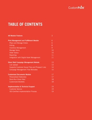 v1.0 02/2009
TABLE OF CONTENTS
All Module Features	 3
Print Management and Fulfillment Module	 6
	 Place and Manage Orders	 6
	 Kitting	 8
	 Inventory Management	 9
	 Manage Items	 10
	 Order Status	 10
	 Reporting	 11
	 Integration with Digital Asset Management	 11
Direct Mail Campaign Management Module	 13
	 List Upload	 13
	 Supports Customer House Files and Prospect Lists	 14
	 Campaign Management That Motivates	 15
Customized Documents Module	 17
	 Personalized Stationery	 17
	 Short-Run Direct Mail	 18
	 Customized Booklets	 18
Implementation & Technical Support	 19
	 Customer Service	 19
	 ISO-Certified Implementation Process	 19	
 