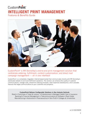 v1.0 02/2009
INTELLIGENT PRINT MANAGEMENT
Features & Benefits Guide
CustomPoint®
is RR Donnelley’s end-to-end print management solution that
centralizes ordering, fulfillment, content customization, and direct mail
campaign management — all in one interface!
CustomPoint is a completely integrated, Internet-based toolset that communicates directly with RR Donnelley’s
distributed network of print and fulfillment operations. The solution can enhance the quality of customer
communications, manage costs, streamline ordering processes, slash expensive obsolescence, and it provides
features that target communications to your customers and prospects.
CustomPoint Delivers Configurable Solutions in Key Industry Verticals
Retail • Franchises • Travel & Leisure • Entertainment • Managed Health Care • Insurance
Banking & Financial Management • Telecommunications & Software • Real Estate
Manufacturing • Automotive • Pharmaceutical • Non-Profit • Colleges & Universities
1
 