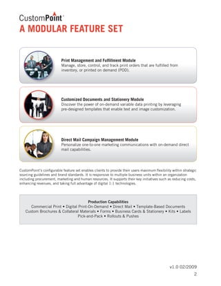 v1.0 02/2009
A MODULAR FEATURE SET
CustomPoint’s configurable feature set enables clients to provide their users maximum flexibility within strategic
sourcing guidelines and brand standards. It is responsive to multiple business units within an organization
including procurement, marketing and human resources. It supports their key initiatives such as reducing costs,
enhancing revenues, and taking full advantage of digital 1:1 technologies.
Print Management and Fulfillment Module
Manage, store, control, and track print orders that are fulfilled from
inventory, or printed on demand (POD).	
Customized Documents and Stationery Module
Discover the power of on-demand variable data printing by leveraging
pre-designed templates that enable text and image customization.
Direct Mail Campaign Management Module
Personalize one-to-one marketing communications with on-demand direct
mail capabilities.
Production Capabilities
Commercial Print • Digital Print-On-Demand • Direct Mail • Template-Based Documents
Custom Brochures & Collateral Materials • Forms • Business Cards & Stationery • Kits • Labels
Pick-and-Pack • Rollouts & Pushes
2
 