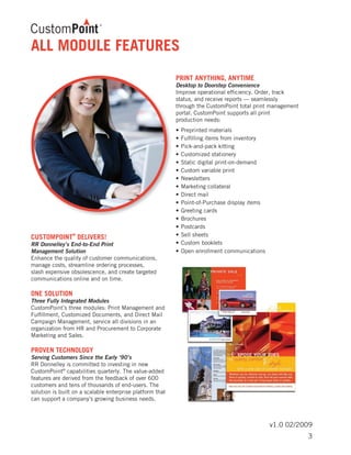 v1.0 02/2009
ALL MODULE FEATURES
CUSTOMPOINT
®
DELIVERS!
RR Donnelley’s End-to-End Print
Management Solution
Enhance the quality of customer communications,
manage costs, streamline ordering processes,
slash expensive obsolescence, and create targeted
communications online and on time.
ONE SOLUTION
Three Fully Integrated Modules
CustomPoint’s three modules: Print Management and
Fulfillment, Customized Documents, and Direct Mail
Campaign Management, service all divisions in an
organization from HR and Procurement to Corporate
Marketing and Sales.
PROVEN TECHNOLOGY
Serving Customers Since the Early ‘90’s
RR Donnelley is committed to investing in new
CustomPoint®
capabilities quarterly. The value-added
features are derived from the feedback of over 600
customers and tens of thousands of end-users. The
solution is built on a scalable enterprise platform that
can support a company’s growing business needs.
PRINT ANYTHING, ANYTIME
Desktop to Doorstep Convenience
Improve operational efficiency. Order, track
status, and receive reports — seamlessly
through the CustomPoint total print management
portal. CustomPoint supports all print
production needs:
•	Preprinted materials	
•	Fulfilling items from inventory
•	Pick-and-pack kitting	
•	Customized stationery
•	Static digital print-on-demand	
•	Custom variable print
•	Newsletters	
•	Marketing collateral
•	Direct mail	
•	Point-of-Purchase display items
•	Greeting cards	
•	Brochures
•	Postcards
•	Sell sheets	
•	Custom booklets
•	Open enrollment communications
3
 