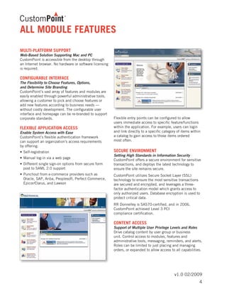 v1.0 02/2009
ALL MODULE FEATURES
MULTI-PLATFORM SUPPORT
Web-Based Solution Supporting Mac and PC
CustomPoint is accessible from the desktop through
an Internet browser. No hardware or software licensing
is required.
CONFIGURABLE INTERFACE
The Flexibility to Choose Features, Options,
and Determine Site Branding
CustomPoint’s vast array of features and modules are
easily enabled through powerful administrative tools,
allowing a customer to pick and choose features or
add new features according to business needs —
without costly development. The configurable user
interface and homepage can be re-branded to support
corporate standards.
FLEXIBLE APPLICATION ACCESS
Enable System Access with Ease
CustomPoint’s flexible authentication framework
can support an organization’s access requirements
by offering:
•	Self-registration
•	Manual log-in via a web page
•	Different single sign-on options from secure form
	 post to SAML 2.0 support
•	Punchout from e-commerce providers such as
	 Oracle, SAP, Ariba, Peoplesoft, Perfect Commerce,
	 Epicor/Clarus, and Lawson
Flexible entry points can be configured to allow
users immediate access to specific feature/functions
within the application. For example, users can login
and link directly to a specific category of items within
a catalog to gain access to those items ordered
most often.
SECURE ENVIRONMENT
Setting High Standards in Information Security
CustomPoint offers a secure environment for sensitive
transactions, and deploys the latest technology to
ensure the site remains secure.
CustomPoint utilizes Secure Socket Layer (SSL)
technology to ensure the most sensitive transactions
are secured and encrypted, and leverages a three-
factor authentication model which grants access to
only authorized users. Database encryption is used to
protect critical data.
RR Donnelley is SAS70-certified, and in 2006,
CustomPoint achieved Level 3 PCI
compliance certification.
CONTENT ACCESS
Support of Multiple User Privilege Levels and Roles
Drive catalog content by user group or business
unit. Control access to modules, features and
administrative tools, messaging, reminders, and alerts.
Roles can be limited to just placing and managing
orders, or expanded to allow access to all capabilities.
4
 