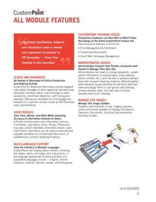 v1.0 02/2009
ALERTS AND REMINDERS
Be Alerted or Reminded of Critical Production
and Ordering Activity
CustomPoint’s Alerts and Reminders provide targeted
user-based messages to alert regarding: low-stock and
backorder inventory status, new campaign or data
availability, enrollment deadlines, and routing and
approval. Notices are displayed on a homepage and
emailed to a customer contact and/or an RR Donnelley
sales representative.
USER PROFILES
Save Time, Money, and Effort While Improving
Accuracy of Information Entered on Orders
A Profile contains basic user information such as
First Name, Last Name, Email, Phone, Photos and
may also contain extended information about a user.
User Profile information can be used to automatically
populate variables on a Customized Document, or
predetermine common shipping locations.
MULTI-LANGUAGE SUPPORT
View the Interface in Multiple Languages
CustomPoint can display select content, including
site labels, alerts, reminders, and instructions, in
the language appropriate for each business unit.
Supported languages include ­— English, French
Canadian, Spanish, German, Italian, and Portuguese.
CUSTOMPOINT TRAINING VIDEOS
Prospective Customers are Now Able to Watch Video
Recordings of the Entire CustomPoint Feature Set
View innovative features in action for:
•	Print Management & Fulfillment
•	Customized Documents
•	Direct Mail Campaign Management
ADMINISTRATIVE ACCESS
Administrative Features that Provide a Customer with
Control to Manage Their Own Site
Administrators can reset or change passwords, update
profile information (including name, email address,
phone number, etc.), and maintain a personal address
book with frequent shipping locations. Optional global
administration access provides the ability to add new
users and assign them to user groups and catalogs,
remove obsolete users, and add new or remove
obsolete items from catalogs.
MANAGE SITE IMAGES
Manage Site Image Updates
Powerful administration of site imagery provides
control and timely updates of Catalog Thumbnails,
Electronic Documents, End-User Documentation,
and Help Guides.
ALL MODULE FEATURES
5
 