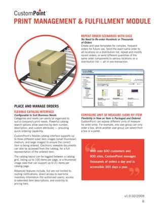 v1.0 02/2009
PRINT MANAGEMENT & FULFILLMENT MODULE
PLACE AND MANAGE ORDERS
FLEXIBLE CATALOG INTERFACE
Configurable to Suit Business Needs
Categories and levels can easily be organized to
suit a company’s print needs. Powerful catalog
search options allow searches by item number,
description, and custom attributes — providing
quick ordering capability.
CustomPoint’s flexible catalog interface supports up
to three different sized item images (small thumbnail,
medium, and large images) to ensure the correct
item is being ordered. Electronic viewable documents
can also be accessed from the catalog, for a full
representation of the ordered item.
The catalog layout can be toggled between a catalog
grid, listing up to 100 items per page, or a thumbnail
image view that can support up to 21 items per
catalog page.
Advanced features include, but are not limited to:
routing notifications, direct access to real-time
inventory information (for authorized users), access
to extended item descriptions, and visibility to
pricing tiers.
REPEAT ORDER SCENARIOS WITH EASE
No Need to Re-enter Hundreds or Thousands
of Orders
Create and save templates for complex, frequent
orders for future use. Send the exact same order to
all locations on a distribution list, repeat and modify
recent orders, or send different quantities of the
same order components to various locations on a
distribution list — all in one transaction.
CONFIGURE UNIT OF MEASURE (UOM) BY ITEM
Flexibility in How an Item is Packaged and Ordered
CustomPoint can expose different units of measure
for order entry. For example, one user group can only
order a box, while another user group can select from
a box or a pallet.
6
 