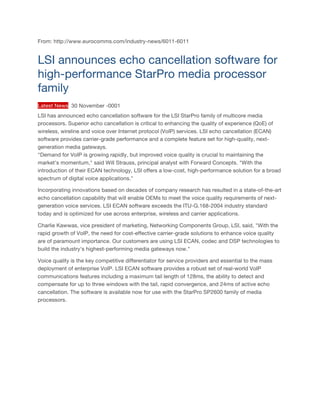 From: http://www.eurocomms.com/industry-news/6011-6011
LSI announces echo cancellation software for
high-performance StarPro media processor
family
Latest News 30 November -0001
LSI has announced echo cancellation software for the LSI StarPro family of multicore media
processors. Superior echo cancellation is critical to enhancing the quality of experience (QoE) of
wireless, wireline and voice over Internet protocol (VoIP) services. LSI echo cancellation (ECAN)
software provides carrier-grade performance and a complete feature set for high-quality, next-
generation media gateways.
"Demand for VoIP is growing rapidly, but improved voice quality is crucial to maintaining the
market's momentum," said Will Strauss, principal analyst with Forward Concepts. "With the
introduction of their ECAN technology, LSI offers a low-cost, high-performance solution for a broad
spectrum of digital voice applications."
Incorporating innovations based on decades of company research has resulted in a state-of-the-art
echo cancellation capability that will enable OEMs to meet the voice quality requirements of next-
generation voice services. LSI ECAN software exceeds the ITU-G.168-2004 industry standard
today and is optimized for use across enterprise, wireless and carrier applications.
Charlie Kawwas, vice president of marketing, Networking Components Group, LSI, said, "With the
rapid growth of VoIP, the need for cost-effective carrier-grade solutions to enhance voice quality
are of paramount importance. Our customers are using LSI ECAN, codec and DSP technologies to
build the industry's highest-performing media gateways now."
Voice quality is the key competitive differentiator for service providers and essential to the mass
deployment of enterprise VoIP. LSI ECAN software provides a robust set of real-world VoIP
communications features including a maximum tail length of 128ms, the ability to detect and
compensate for up to three windows with the tail, rapid convergence, and 24ms of active echo
cancellation. The software is available now for use with the StarPro SP2600 family of media
processors.
	
 
