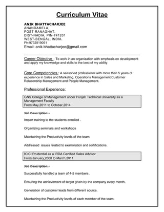 Curriculum Vitae
ANIK BHATTACHARJEE
ANANDAMELA,
POST-RANAGHAT,
DIST-NADIA, PIN-741201
WEST-BENGAL, INDIA.
Ph-9732519051
Email: anik.bhattacharjee@gmail.com
————————————————————————————————————
Career Objective : To work in an organization with emphasis on development
and apply my knowledge and skills to the best of my ability.
Core Competencies : A seasoned professional with more than 5 years of
experience in Sales and Marketing, Operations Management,Customer
Relationship Management and People Management.
Professional Experience:
GNS College of Management under Punjab Technical University as a
Management Faculty
From May,2011 to October,2014
Job Description:-
Impart training to the students enrolled .
Organizing seminars and workshops
Maintaining the Productivity levels of the team.
Addressed issues related to examination and certifications.
ICICI Prudential as a IRDA Certified Sales Advisor
From January,2008 to March,2011
Job Description:-
Successfully handled a team of 4-5 members .
Ensuring the achievement of target given by the company every month.
Generation of customer leads from different source.
Maintaining the Productivity levels of each member of the team.
 