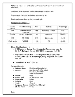 Addressed issues and rendered support to seamlessly ensure optimum relation
with clients.
Effectively carried out review meetings with Team on regular basis.
Ensure proper Training of product and processes for all.
Quality business and conversion from leads only.
Academic Qualification :
Exam
Passed
Board/University Year Subject Percentage
MBA Sikkim Manipal
University
2006 Marketing,Finance 76%
B.COM Kalyani University 2003 Accounts 39.48%
HS WBCHSE 2000 Commerce 45.1%
Madhyamik WBBSE 1998 All 62.6%
Other Qualifications :
• PG Diploma in Supply Chain & Logistic Management from St.
Xavier's College in the year 2009-2010[ percentage 68.11%]
• Diploma in Information Technology from Youth Computer
Centre,under Govt of West Bengal,during the period Jan,2003 to
Dec,2003.
• Three Months TALLY Course.
Personal Details :
• Father’s Name : Mr.Sukanta Bhattacharjee
• Address : Anandamela,P.O-Ranaghat,
Dist-Nadia,Pin-741201
State - West Bengal
• Gender : Male
• Date of Birth : 30th
December, 1982
• Nationality : Indian
• Religion : Hindu
• Caste : General
• Language Known : English, Hindi & Bengali
• Marital Status : Single
Date: --------------------------------
 