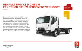 BEHAVIOUR
BASED
SAFETY
TRAINING
ZUINIG RIJDEN
VEILIGHEIDSTRAINING
PRODUCTTRAINING
BLUEKENS
BRANDWEER TECHNIEK
PARTS MANAGEMENT
HIGHTECH
SERVICE
TRAILERSERVICESCHADEHERSTEL
LAADKLEPSERVICE
E-MOBILITEITALTERNATIEVE
BRANDSTOFFEN
ONDERDELEN BREAKDOWN SERVICE
BLUEKENS
PARTS MANAGEMENT
HIGHTECH
TRAILERSERVICESCHADEHERSTEL
LAADKLEPSERVICE
VERKOOP
VOLVO TRUCKS
VERKOOP RENAULT
TRUCKS LICHTE
BEDRIJFSWAGENS
VERKOOP
TRACON TRAILERS
USED PARTS
USED TRUCKS
V
ONLIN
PLAN
ONLINE
DIENSTEN
De nieuwe Renault Trucks D cab 2 M is in een
woord: veelzijdig en beschikbaar van 3,5 tot 7,5
ton. Of het nu gaat om distributie, bouw, gecon-
ditioneerd transport of als voertuig in het rei-
nigingssegment, de Renault Trucks D cab 2 M
is ontworpen om te voldoen aan alle eisen. Met
een echt truck chassis is de Renault Trucks D
cab 2 M geschikt voor het zware werk en vult het
tevens het Renault Trucks gamma aan tussen de
Renault Master en de Renault Trucks D cab 2.1m.
RENAULT TRUCKS D CAB 2 M
EEN TRUCK DIE UW RENDEMENT VERHOOGT
 