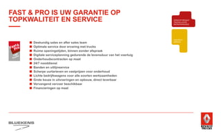 BEHAVIOUR
BASED
SAFETY
TRAINING
ZUINIG RIJDEN
VEILIGHEIDSTRAINING
PRODUCTTRAINING
BLUEKENS
BRANDWEER TECHNIEK
PARTS MANAGEMENT
HIGHTECH
SERVICE
TRAILERSERVICESCHADEHERSTEL
LAADKLEPSERVICE
E-MOBILITEITALTERNATIEVE
BRANDSTOFFEN
ONDERDELEN BREAKDOWN SERVICE
BLUEKENS
PARTS MANAGEMENT
HIGHTECH
TRAILERSERVICESCHADEHERSTEL
LAADKLEPSERVICE
VERKOOP
VOLVO TRUCKS
VERKOOP RENAULT
TRUCKS LICHTE
BEDRIJFSWAGENS
VERKOOP
TRACON TRAILERS
USED PARTS
USED TRUCKS
V
ONLIN
PLAN
ONLINE
DIENSTEN
■	 Deskundig sales en after sales team
■	 Optimale service door ervaring met trucks
■	 Ruime openingstijden, binnen zonder afspraak
■	 Digitale serviceplanning gedurende de levensduur van het voertuig
■	 Onderhoudscontracten op maat
■	 24/7 nooddienst
■	 Banden en uitlijnservice
■	 Scherpe uurtarieven en vastprijzen voor onderhoud
■	 Lichte bedrijfswagens voor alle soorten werkzaamheden
■	 Grote keuze in uitvoeringen en opbouw, direct leverbaar
■	 Vervangend vervoer beschikbaar
■	 Financieringen op maat
FAST  PRO IS UW GARANTIE OP
TOPKWALITEIT EN SERVICE
 