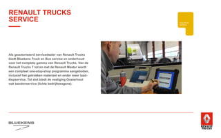 BEHAVIOUR
BASED
SAFETY
TRAINING
ZUINIG RIJDEN
VEILIGHEIDSTRAINING
PRODUCTTRAINING
BLUEKENS
BRANDWEER TECHNIEK
HIGHTECH
SERVICE
Als geautoriseerd servicedealer van Renault Trucks
biedt Bluekens Truck en Bus service en onderhoud
voor het complete gamma van Renault Trucks. Van de
Renault Trucks T tot en met de Renault Master wordt
een compleet one-stop-shop programma aangeboden,
inclusief het getrokken materieel en onder meer laad-
klepservice. Tot slot biedt de vestiging Oosterhout
ook bandenservice (lichte bedrijfswagens).
RENAULT TRUCKS
SERVICE
 