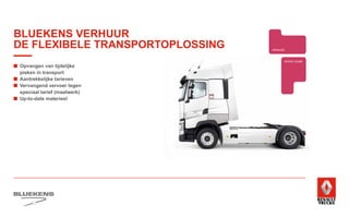 ■	Opvangen van tijdelijke
pieken in transport
■	 Aantrekkelijke tarieven
■	Vervangend vervoer tegen
speciaal tarief (maatwerk)
■	 Up-to-date materieel
BEHAVIOUR
BASED
SAFETY
TRAINING
ZUINIG RIJDEN
PRODUCTTRAINING
TRANSPORT 
WETGEVING
PERSOONLIJKE
GEZONDHEID EN
EERSTE HULP
SHORT LEASE
E-MOBILITEITALTERNATIEVE
BRANDSTOFFEN
WAGENPARK ANALYSE
FUEL SAVE
CENTER
UITLIJNSERVICE
BANDENMANAGEMENT
FUELMANAGEMENT
SERVICE
ONDERDELEN BREAKDOWN SERVICE
BLUEKENS
BRANDWEER TECHNIEK
PARTS MANAGEMENT
HIGHTECH
SERVICE
TRAILERSERVICESCHADEHERSTEL
LAADKLEPSERVICE
VERKOOP
VOLVO TRUCKS
VERKOOP
TRACON TRAILERS
USED PARTS
USED TRUCKS
ONLINE
PLANNING
ONLINE
DIENSTEN
FINAN
EN LE
VERHUUR
BLUEKENS VERHUUR
DE FLEXIBELE TRANSPORTOPLOSSING
 