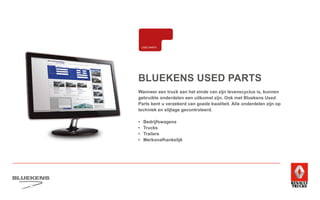 BLUEKENS USED PARTS
Wanneer een truck aan het einde van zijn levenscyclus is, kunnen
gebruikte onderdelen een uitkomst zijn. Ook met Bluekens Used
Parts bent u verzekerd van goede kwaliteit. Alle onderdelen zijn op
techniek en slijtage gecontroleerd.
•	Bedrijfswagens
•	Trucks
•	Trailers
•	Merkonafhankelijk
E-MOBILITEITALTERNATIEVE
BRANDSTOFFEN
BANDENMANAGEMENT
ONDERDELEN BREAKDOWN SERVICE
ENS
WEER TECHNIEK
MANAGEMENT
HIGHTECH
SERVICE
TRAILERSERVICE
LAADKLEPSERVICE
VERKOOP
VOLVO TRUCKS
VERKOOP RENAULT
TRUCKS LICHTE
BEDRIJFSWAGENS
VERKOOP
TRACON TRAILERS
USED PARTS
USED TRUCKS SHORT LEASE
VERHUUR
ONLINE
PLANNING
ONLINE
DIENSTEN
FINANCIERING
EN LEASING
VERZEKERINGEN
 
