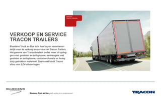 Bluekens Truck en Bus geeft ruimte om te ondernemen!
VERKOOP EN SERVICE
TRACON TRAILERS
Bluekens Truck en Bus is in haar rayon verantwoor-
delijk voor de verkoop en service van Tracon Trailers.
Het gamma van Tracon bestaat onder meer uit opleg-
gers met gesloten en zeilopbouw, aanhangers met
gesloten en zeilopbouw, containerchassis en heavy
duty getrokken materieel. Daarnaast biedt Tracon
alles voor LZV-uitvoeringen.
E-MOBILITEITALTERNATIEVE
BRANDSTOFFEN
BANDEN
ONDERDELEN BREAKDOWN SERVICE
BLUEKENS
BRANDWEER TECHNIEK
PARTS MANAGEMENT
HIGHTECH
SERVICE
TRAILERSERVICEEL
LAADKLEPSERVICE
VERKOOP
VOLVO TRUCKS
VERKOOP RENAULT
TRUCKS LICHTE
BEDRIJFSWAGENS
VERKOOP
TRACON TRAILERS
USED PARTS
USED TRUCKS SHORT LEASE
VERHUUR
ONLINE
PLANNING
ONLINE
DIENSTEN
VER
 