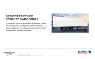 Bluekens Truck en Bus geeft ruimte om te ondernemen!
SERVICEPARTNER
SCHMITZ CARGOBULL
De vestigingen in Goes en Middelharnis van Bluekens Truck en
Bus zijn steunpunten voor Schmitz Cargobull in Zuidwest-
Nederland. Schmitz Cargobull is de Europese marktleider op het
gebied van trailerbouw. In het brede assortiment is voor iedere
transporteur een oplossing voorhanden.
 