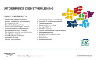 BLUEKENSTRUCKENBUS.NLBluekens Truck en Bus geeft ruimte om te ondernemen!
VERKOOP
VOLVO TRUCKS
VERKOOP RENAULT
TRUCKS LICHTE
BEDRIJFSWAGENS
VERKOOP
TRACON TRAILERS
USED PARTS
BEHAVIOUR
BASED
SAFETY
TRAINING
ZUINIG RIJDEN
VEILIGHEIDSTRAINING
PRODUCTTRAINING
TRANSPORT 
WETGEVING
PERSOONLIJKE
GEZONDHEID EN
EERSTE HULP
SHORT LEASE
VERHUUR
E-MOBILITEITALTERNATIEVE
BRANDSTOFFEN
WAGENPARK ANALYSE
FUEL SAVE
CENTER
UITLIJNSERVICE
BANDENMANAGEMENT
FUELMANAGEMENT
SERVICE
ONDERDELEN BREAKDOWN SERVICE
BLUEKENS
BRANDWEER TECHNIEK
PARTS MANAGEMENT
HIGHTECH
SERVICE
TRAILERSERVICESCHADEHERSTEL
LAADKLEPSERVICE
USED TRUCKS
ONLINE
PLANNING
ONLINE
DIENSTEN
REPARATIE- EN
ONDERHOUDS
CONTRACTEN
FINANCIERING
EN LEASING
VERZEKERINGEN
•	 Volvo Trucks (verkoop en service)
•	 Renault Trucks Lichte Bedrijfswagens
	 (verkoop en service)
•	 Renault Trucks servicedealer
•	 Iveco Lichte Bedrijfswagens (service)
• 	 Tracon Trailers (verkoop en service)
• 	 Servicepartner Schmitz Cargobull
•	 Servicepartner voor het openbaar vervoer	
•	 Volvo Bus servicedealer
•	 Volvo Bus Hybrid Gold dealer
•	 Brandweer techniek
•	 Verhuur bedrijfswagens
PRODUCTEN EN DIENSTEN
UITGEBREIDE DIENSTVERLENING
•	 Financiering, leasing en verzekering
•	 Reparatie- en onderhoudscontracten
•	Laadkleppenservice
•	 Bandenservice en verkoop
•	 Trainingen Code 95
•	 Brandstof besparen
•	 Uitlijnen (bestelwagens, trucks en trailers)
•	Bedrijfswagenverhuur
•	 Gebruikte bedrijfswagenverkoop
•	 Used Parts
•	Schadeherstel
•	 Brandweer techniek
 