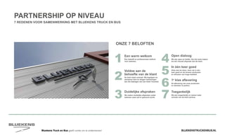 BLUEKENSTRUCKENBUS.NLBluekens Truck en Bus geeft ruimte om te ondernemen!
PARTNERSHIP OP NIVEAU
7 REDENEN VOOR SAMENWERKING MET BLUEKENS TRUCK EN BUS
1 Een beleefd en professioneel welkom
voor iedereen.
Een warm welkom
4 We zijn open en helder. Als het moet maken
we een nieuwe afspraak met de klant.
Open dialoog
5 Alles wat we doen, doen we in één
keer goed en we leveren producten
en diensten van hoge kwaliteit.
In één keer goed
6 De aflevering van onze producten
en diensten is perfect.
1e
klas aflevering
7 Wij zijn toegankelijk en nemen ieder
verzoek van de klant serieus.
Toegankelijk
3 We maken duidelijke afspraken zodat
iedereen weet wat er geleverd wordt.
Duidelijke afspraken
2
Voldoe aan de
behoefte van de klant
De klant staat centraal. Wij begrijpen en
adviseren hem en dragen oplossingen
aan die bijdragen aan een beter resultaat.
ONZE 7 BELOFTEN
 