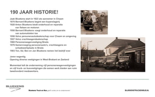 BLUEKENSTRUCKENBUS.NLBluekens Truck en Bus geeft ruimte om te ondernemen!
190 JAAR HISTORIE!
Jaak Bluekens start in 1823 als aannemer in Chaam
1870 Bernard Bluekens begint een koperslagerij
1920 Anton Bluekens biedt onderhoud en reparatie
van fietsen en motoren
1950 Bernard Bluekens voegt onderhoud en reparatie
van automobielen toe
1956 Volvo personenautodealerschap voor Chaam en omgeving
1957 Volvo vrachtwagendealerschap
1969 Personenwagenvestiging Breda
1976 Samenvoeging personenauto’s, vrachtwagens en
schadewerkplaats in Breda
1983 Ton, Ad, Ben en Jan Bluekens nemen het bedrijf over
Jaren negentig
Opening diverse vestigingen in West-Brabant en Zeeland
Momenteel telt de onderneming vijf personenwagenvestigingen
en vijf truck- en busvestigingen die samen werk bieden aan ruim
tweehonderd medewerkers.
 