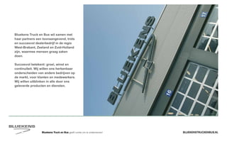 BLUEKENSTRUCKENBUS.NLBluekens Truck en Bus geeft ruimte om te ondernemen!
Bluekens Truck en Bus wil samen met
haar partners een toonaangevend, trots
en succesvol dealerbedrijf in de regio
West-Brabant, Zeeland en Zuid-Holland
zijn, waarmee mensen graag zaken
doen.
Succesvol betekent: groei, winst en
continuïteit. Wij willen ons herkenbaar
onderscheiden van andere bedrijven op
de markt, voor klanten en medewerkers.
Wij willen uitblinken in alle door ons
geleverde producten en diensten.
 