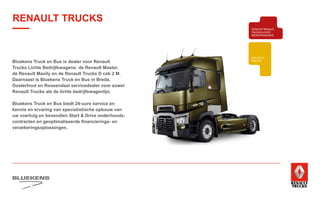 BEHAVIOUR
BASED
SAFETY
TRAINING
ZUINIG RIJDEN
VEILIGHEIDSTRAINING
PRODUCTTRAINING
BLUEKENS
BRANDWEER TECHNIEK
PARTS MANAGEMENT
HIGHTECH
SERVICE
TRAILERSERVICESCHADEHERSTEL
LAADKLEPSERVICE
E-MOBILITEITALTERNATIEVE
BRANDSTOFFEN
ONDERDELEN BREAKDOWN SERVICE
BLUEKENS
PARTS MANAGEMENT
HIGHTECH
TRAILERSERVICESCHADEHERSTEL
LAADKLEPSERVICE
VERKOOP
VOLVO TRUCKS
VERKOOP RENAULT
TRUCKS LICHTE
BEDRIJFSWAGENS
VERKOOP
TRACON TRAILERS
USED PARTS
USED TRUCKS
V
ONLIN
PLAN
ONLINE
DIENSTEN
RENAULT TRUCKS
Bluekens Truck en Bus is dealer voor Renault
Trucks Lichte Bedrijfswagens: de Renault Master,
de Renault Maxity en de Renault Trucks D cab 2 M.
Daarnaast is Bluekens Truck en Bus in Breda,
Oosterhout en Roosendaal servicedealer voor zowel
Renault Trucks als de lichte bedrijfswagenlijn.
Bluekens Truck en Bus biedt 24-uurs service en
kennis en ervaring van specialistische opbouw van
uw voertuig en bovendien Start  Drive onderhouds-
contracten en geoptimaliseerde financierings- en
verzekeringsoplossingen.
 