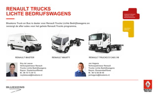 RENAULT MASTER RENAULT MAXITY RENAULT TRUCKS D CAB 2 M
Roy de Leeuw
Verkoopadviseur Renault
Trucks Lichte Bedrijfswagens
Rayon: Oosterhout/Breda
M.: 06 10 73 38 72
roydeleeuw@bluekens.nl
Jan Hagens
Verkoopadviseur Renault
Trucks Lichte Bedrijfswagens
Rayon: Roosendaal/Goes
M.: 06 12 84 08 40
janhagens@bluekens.nl
Bluekens Truck en Bus is dealer voor Renault Trucks Lichte Bedrijfswagens en
verzorgt de after sales voor het gehele Renault Trucks programma.
BEHAVIOUR
BASED
SAFETY
TRAINING
ZUINIG RIJDEN
VEILIGHEIDSTRAINING
PRODUCTTRAINING
BLUEKENS
BRANDWEER TECHNIEK
PARTS MANAGEMENT
HIGHTECH
SERVICE
TRAILERSERVICESCHADEHERSTEL
LAADKLEPSERVICE
E-MOBILITEITALTERNATIEVE
BRANDSTOFFEN
ONDERDELEN BREAKDOWN SERVICE
BLUEKENS
PARTS MANAGEMENT
HIGHTECH
TRAILERSERVICESCHADEHERSTEL
LAADKLEPSERVICE
VERKOOP
VOLVO TRUCKS
VERKOOP RENAULT
TRUCKS LICHTE
BEDRIJFSWAGENS
VERKOOP
TRACON TRAILERS
USED PARTS
USED TRUCKS
V
ONLIN
PLAN
ONLINE
DIENSTEN
RENAULT TRUCKS
LICHTE BEDRIJFSWAGENS
 