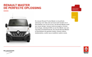 BEHAVIOUR
BASED
SAFETY
TRAINING
ZUINIG RIJDEN
VEILIGHEIDSTRAINING
PRODUCTTRAINING
BLUEKENS
BRANDWEER TECHNIEK
PARTS MANAGEMENT
HIGHTECH
SERVICE
TRAILERSERVICESCHADEHERSTEL
LAADKLEPSERVICE
E-MOBILITEITALTERNATIEVE
BRANDSTOFFEN
ONDERDELEN BREAKDOWN SERVICE
BLUEKENS
PARTS MANAGEMENT
HIGHTECH
TRAILERSERVICESCHADEHERSTEL
LAADKLEPSERVICE
VERKOOP
VOLVO TRUCKS
VERKOOP RENAULT
TRUCKS LICHTE
BEDRIJFSWAGENS
VERKOOP
TRACON TRAILERS
USED PARTS
USED TRUCKS
V
ONLIN
PLAN
ONLINE
DIENSTEN
RENAULT MASTER
DE PERFECTE OPLOSSING
De nieuwe Renault Trucks Master is de perfecte
oplossing voor alles wat vervoerd moet worden en is
beschikbaar van 2,8 tot 4,5 ton. De Renault Master heeft
een nieuw design, nieuwe motorvermogens, bi-turbo
technologie, standaard ESC en een Eco-Mode voor een
nog beter brandstofverbruik. De nieuwe Renault Master
is beschikbaar als gesloten bestel, chassis cabine,
dubbelcabine, combi, bus en platform cabine versie.
 
