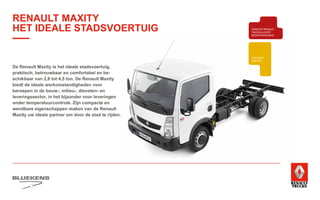 BEHAVIOUR
BASED
SAFETY
TRAINING
ZUINIG RIJDEN
VEILIGHEIDSTRAINING
PRODUCTTRAINING
BLUEKENS
BRANDWEER TECHNIEK
PARTS MANAGEMENT
HIGHTECH
SERVICE
TRAILERSERVICESCHADEHERSTEL
LAADKLEPSERVICE
E-MOBILITEITALTERNATIEVE
BRANDSTOFFEN
ONDERDELEN BREAKDOWN SERVICE
BLUEKENS
PARTS MANAGEMENT
HIGHTECH
TRAILERSERVICESCHADEHERSTEL
LAADKLEPSERVICE
VERKOOP
VOLVO TRUCKS
VERKOOP RENAULT
TRUCKS LICHTE
BEDRIJFSWAGENS
VERKOOP
TRACON TRAILERS
USED PARTS
USED TRUCKS
V
ONLIN
PLAN
ONLINE
DIENSTEN
De Renault Maxity is het ideale stadsvoertuig,
praktisch, betrouwbaar en comfortabel en be-
schikbaar van 2,8 tot 4,5 ton. De Renault Maxity
biedt de ideale werkomstandigheden voor
beroepen in de bouw-, milieu-, diensten- en
leveringssector, in het bijzonder voor leveringen
onder temperatuurcontrole. Zijn compacte en
wendbare eigenschappen maken van de Renault
Maxity uw ideale partner om door de stad te rijden.
RENAULT MAXITY
HET IDEALE STADSVOERTUIG
 
