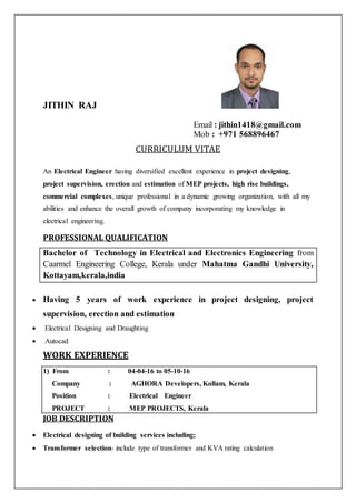 JITHIN RAJ
Email : jithin1418@gmail.com
Mob : +971 568896467
CURRICULUM VITAE
An Electrical Engineer having diversified excellent experience in project designing,
project supervision, erection and estimation of MEP projects, high rise buildings,
commercial complexes, unique professional in a dynamic growing organization, with all my
abilities and enhance the overall growth of company incorporating my knowledge in
electrical engineering.
PROFESSIONAL QUALIFICATION
Bachelor of Technology in Electrical and Electronics Engineering from
Caarmel Engineering College, Kerala under Mahatma Gandhi University,
Kottayam,kerala,india
 Having 5 years of work experience in project designing, project
supervision, erection and estimation
 Electrical Designing and Draughting
 Autocad
WORK EXPERIENCE
1) From : 04-04-16 to 05-10-16
Company : AGHORA Developers, Kollam, Kerala
Position : Electrical Engineer
PROJECT : MEP PROJECTS, Kerala
JOB DESCRIPTION
 Electrical designing of building services including;
 Transformer selection- include type of transformer and KVA rating calculation
 