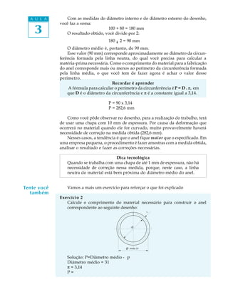 A U L A
3
Com as medidas do diâmetro interno e do diâmetro externo do desenho,
você faz a soma:
100 + 80 = 180 mm
O resultado obtido, você divide por 2:
180 ¸ 2 = 90 mm
O diâmetro médio é, portanto, de 90 mm.
Esse valor (90 mm) corresponde aproximadamente ao diâmetro da circun-
ferência formada pela linha neutra, do qual você precisa para calcular a
matéria-prima necessária. Como o comprimento do material para a fabricação
do anel corresponde mais ou menos ao perímetro da circunferência formada
pela linha média, o que você tem de fazer agora é achar o valor desse
perímetro.
Recordar é aprender
A fórmula para calcular o perímetro da circunferência é P = D . p, em
que D é o diâmetro da circunferência e p é a constante igual a 3,14.
P = 90 x 3,14
P = 282,6 mm
Como você pôde observar no desenho, para a realização do trabalho, terá
de usar uma chapa com 10 mm de espessura. Por causa da deformação que
ocorrerá no material quando ele for curvado, muito provavelmente haverá
necessidade de correção na medida obtida (282,6 mm).
Nesses casos, a tendência é que o anel fique maior que o especificado. Em
uma empresa pequena, o procedimento é fazer amostras com a medida obtida,
analisar o resultado e fazer as correções necessárias.
Dica tecnológica
Quando se trabalha com uma chapa de até 1 mm de espessura, não há
necessidade de correção nessa medida, porque, neste caso, a linha
neutra do material está bem próxima do diâmetro médio do anel.
Vamos a mais um exercício para reforçar o que foi explicado
Exercício 2
Calcule o comprimento do material necessário para construir o anel
correspondente ao seguinte desenho:
Solução: P=Diâmetro médio · p
Diâmetro médio = 31
p = 3,14
P =
Tente você
também
30
m•dio 31
1
:
 