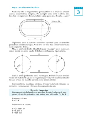 A U L A
3
Peças curvadas semicirculares
Você deve estar se perguntando o que deve fazer se as peças não apresen-
tarem a circunferência completa. Por exemplo, como seria o cálculo para
descobrir o comprimento do material para a peça que está no desenho a seguir?
O primeiro passo é analisar o desenho e descobrir quais os elementos
geométricos contidos na figura. Você deve ver nela duas semicircunferências
e dois segmentos de reta.
Mas, se você está tendo dificuldade para “enxergar” esses elementos,
vamos mostrá-los com o auxílio de linhas pontilhadas na figura abaixo.
Com as linhas pontilhadas dessa nova figura, formam-se duas circunfe-
rências absolutamente iguais. Isso significa que você pode fazer seus cálculos
baseado apenas nas medidas de uma dessas circunferências.
Como você tem a medida do raio dessa circunferência, basta calcular o seu
perímetro e somar com o valor dos dois segmentos de reta.
Recordar é aprender
Como estamos trabalhando com a medida do raio, lembre-se de que,
para o cálculo do perímetro, você terá de usar a fórmula P = 2 p R.
Vamos ao cálculo:
P = 2 p R
Substituindo os valores:
P = 2 x 3,14 x 10
P = 6, 28 x 10
P = 62,8 mm
R
10
R
10
30
30
30
10
Linha m•dia
 