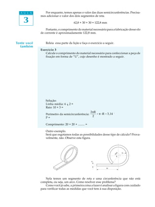 A U L A
3
Por enquanto, temos apenas o valor das duas semicircunferências. Precisa-
mos adicionar o valor dos dois segmentos de reta.
62,8 + 30 + 30 = 122,8 mm
Portanto, o comprimento do material necessário para a fabricação desse elo
de corrente é aproximadamente 122,8 mm.
Releia essa parte da lição e faça o exercício a seguir.
Exercício 3
Calcule o comprimento do material necessário para confeccionar a peça de
fixação em forma de “U”, cujo desenho é mostrado a seguir.
Solução:
Linha média: 6 ¸ 2 =
Raio: 10 + 3 =
Perímetro da semicircunferência:
2pR
2
= p ×R = 3,14 ´
P =
Comprimento: 20 + 20 + ......... =
Outro exemplo.
Será que esgotamos todas as possibilidades desse tipo de cálculo? Prova-
velmente, não. Observe esta figura.
Nela temos um segmento de reta e uma circunferência que não está
completa, ou seja, um arco. Como resolver esse problema?
Como você já sabe, a primeira coisa a fazer é analisar a figura com cuidado
para verificar todas as medidas que você tem à sua disposição.
Tente você
também
340û
50
12
6
:
p
p
 