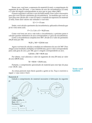 A U L A
3
Tente você
também
Nesse caso, você tem: a espessura do material (6 mm), o comprimento do
segmento de reta (50 mm), o raio interno do arco de circunferência (12 mm)
e o valor do ângulo correspondente ao arco que se quer obter (340º).
O passo seguinte é calcular o raio da linha média. Esse valor é necessário
para que você calcule o perímetro da circunferência. As medidas que você vai
usar para esse cálculo são: o raio (12 mm) e a metade da espessura do material
(3 mm). Esses dois valores são somados e você terá:
12 + 3 = 15 mm
Então, você calcula o perímetro da circunferência, aplicando a fórmula que
já foi vista nesta aula.
P = 2 x 3,14 x 15 = 94,20 mm
Como você tem um arco e não toda a circunferência, o próximo passo é
calcular quantos milímetros do arco correspondem a 1 grau da circunferência.
Como a circunferência completa tem 360°, divide-se o valor do perímetro
(94,20 mm) por 360.
94,20 ¸ 360 = 0,26166 mm
Agora você tem de calcular a medida em milímetros do arco de 340º. Para
chegar a esse resultado, multiplica-se 0,26166 mm, que é o valor correspondente
para cada grau do arco, por 340, que é o ângulo correspondente ao arco.
0,26166 x 340 = 88,96 mm
Por último, você adiciona o valor do segmento de reta (50 mm) ao valor
do arco (88,96 mm).
50 + 88,96 = 138,96 mm.
Portanto, o comprimento aproximado do material para esse tipo de peça
é de 138,96  mm.
As coisas parecem mais fáceis quando a gente as faz. Faça o exercício a
seguir e veja como é fácil.
Exercício 4
Calcule o comprimento do material necessário à fabricação da seguinte
peça.
Solução:
Linha média: 6 ¸ .......... =
Raio: 12 + .......... =
Perímetro =
............ ¸ 360º =
............ ´ ............ =
............ + ............ +............ =
R12330û
30
6
:
:
 